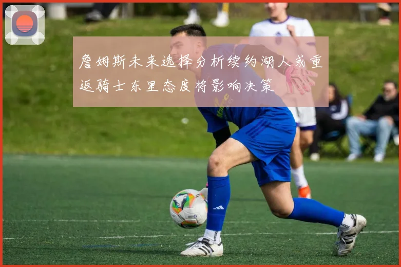 詹姆斯未来选择分析续约湖人或重返骑士东里态度将影响决策