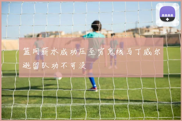 篮网薪水成功压至穷鬼线马丁威尔逊留队功不可没