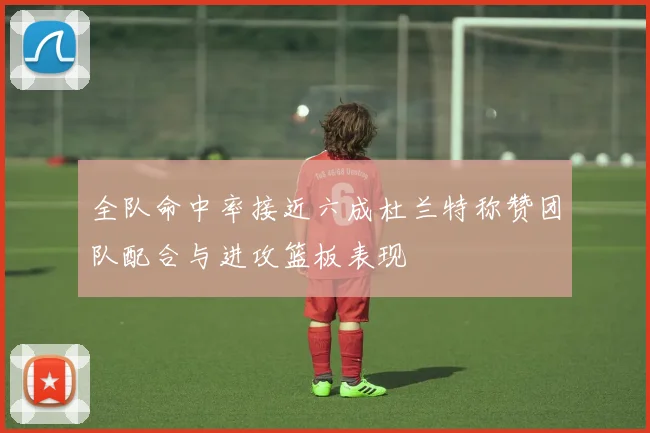 全队命中率接近六成杜兰特称赞团队配合与进攻篮板表现
