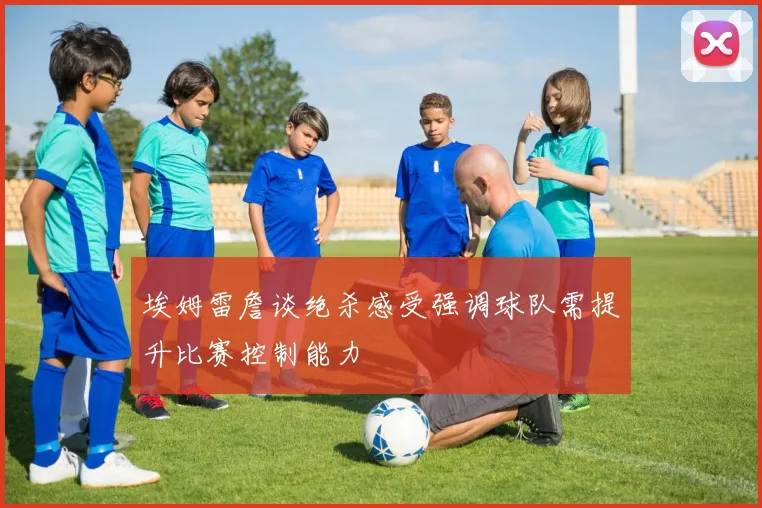 埃姆雷詹谈绝杀感受强调球队需提升比赛控制能力