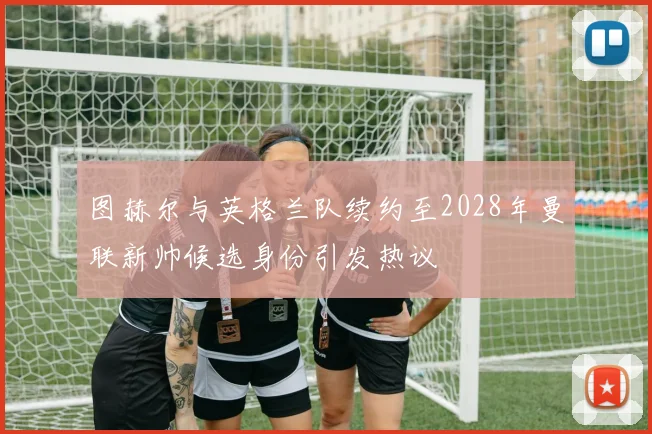 图赫尔与英格兰队续约至2028年曼联新帅候选身份引发热议