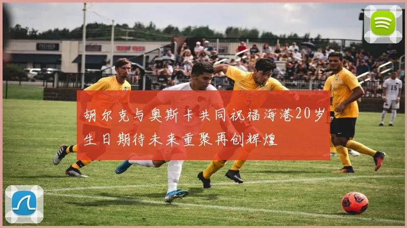 胡尔克与奥斯卡共同祝福海港20岁生日期待未来重聚再创辉煌