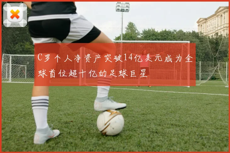C罗个人净资产突破14亿美元成为全球首位超十亿的足球巨星