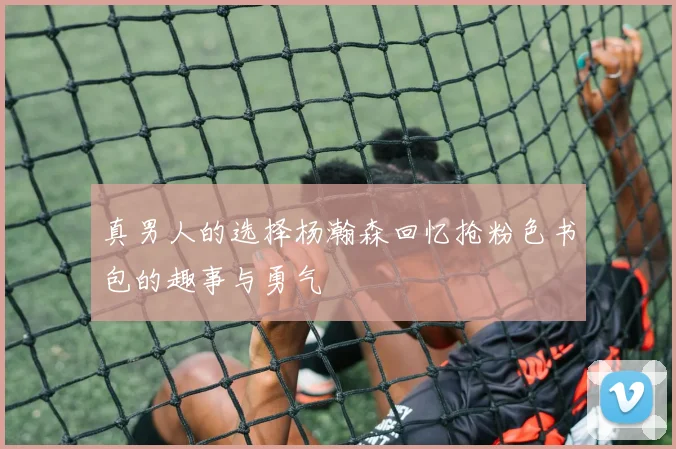 真男人的选择杨瀚森回忆抢粉色书包的趣事与勇气