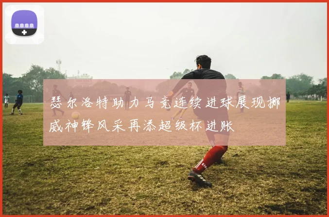 瑟尔洛特助力马竞连续进球展现挪威神锋风采再添超级杯进账