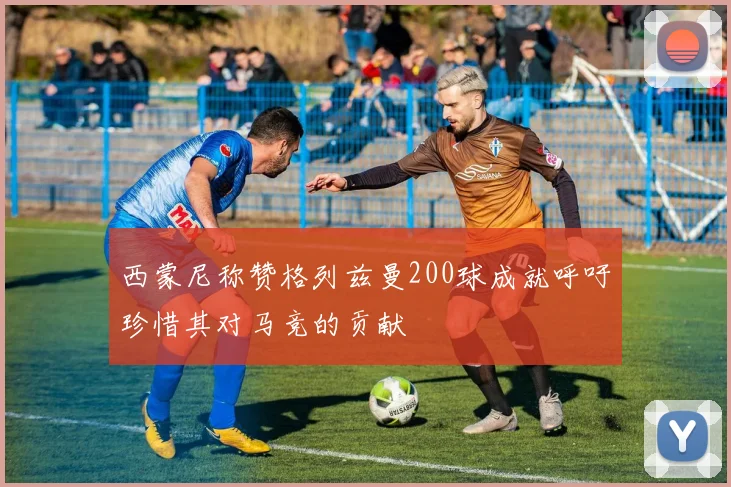 西蒙尼称赞格列兹曼200球成就呼吁珍惜其对马竞的贡献