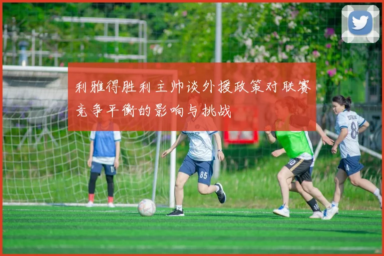 利雅得胜利主帅谈外援政策对联赛竞争平衡的影响与挑战
