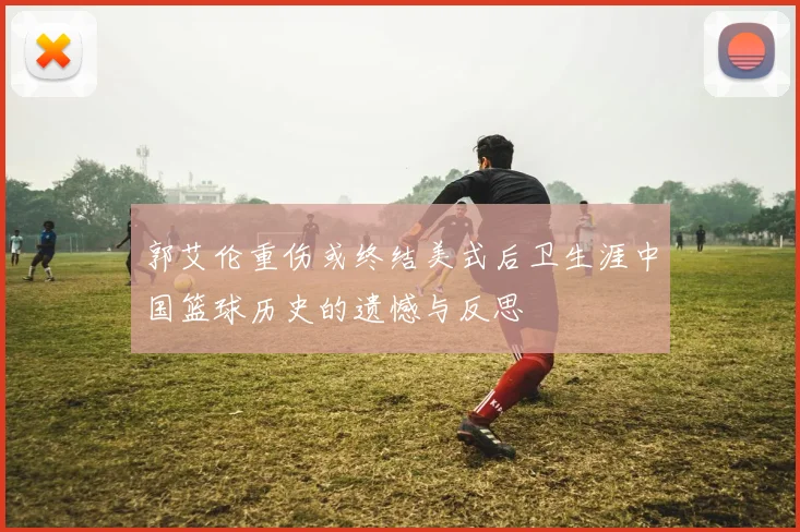 郭艾伦重伤或终结美式后卫生涯中国篮球历史的遗憾与反思