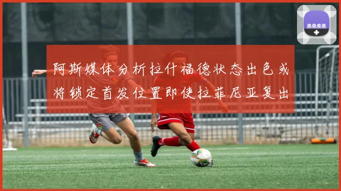 阿斯媒体分析拉什福德状态出色或将锁定首发位置即使拉菲尼亚复出