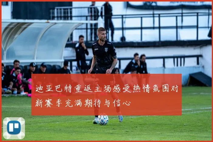 迪亚巴特重返主场感受热情氛围对新赛季充满期待与信心