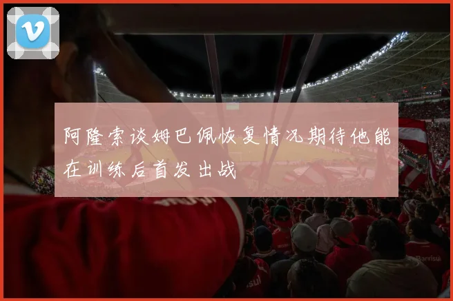 阿隆索谈姆巴佩恢复情况期待他能在训练后首发出战