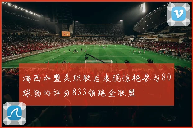 梅西加盟美职联后表现惊艳参与80球场均评分833领跑全联盟