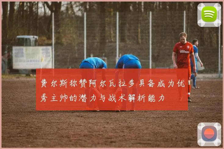 费尔斯称赞阿尔瓦拉多具备成为优秀主帅的潜力与战术解析能力