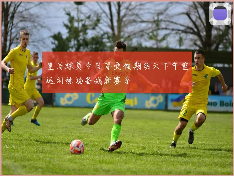 皇马球员今日享受假期明天下午重返训练场备战新赛季