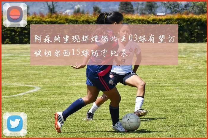阿森纳重现辉煌场均丢03球有望打破切尔西15球防守纪录