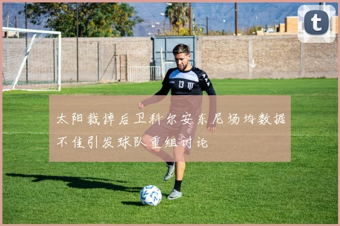 太阳裁掉后卫科尔安东尼场均数据不佳引发球队重组讨论