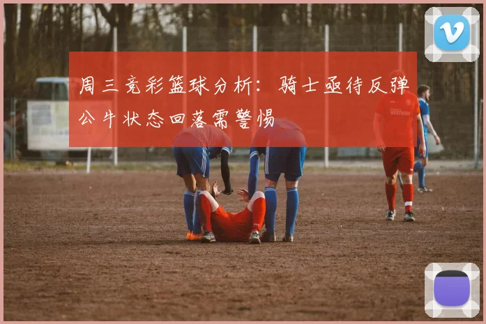 周三竞彩篮球分析：骑士亟待反弹公牛状态回落需警惕