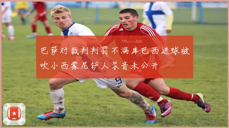巴萨对裁判判罚不满库巴西进球被吹小西蒙尼铲人录音未公开