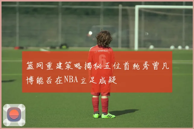 篮网重建策略揭秘五位首轮秀曾凡博能否在NBA立足成疑