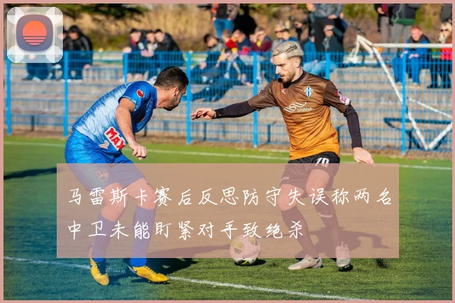 马雷斯卡赛后反思防守失误称两名中卫未能盯紧对手致绝杀