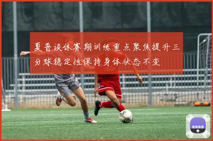 夏普谈休赛期训练重点聚焦提升三分球稳定性保持身体状态不变