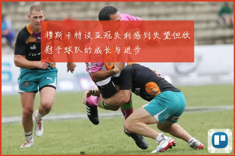 穆斯卡特谈亚冠失利感到失望但欣慰于球队的成长与进步