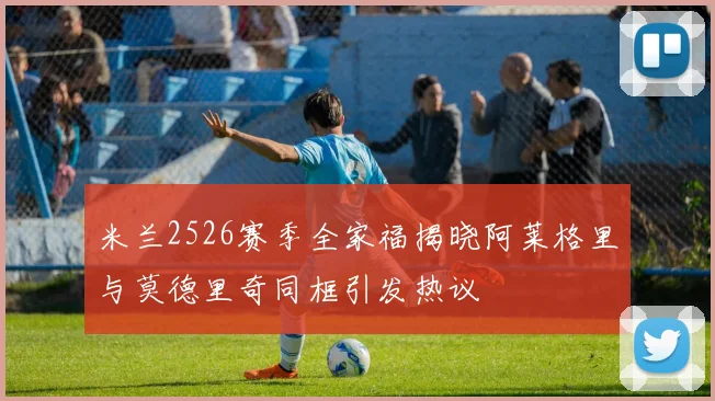 米兰2526赛季全家福揭晓阿莱格里与莫德里奇同框引发热议