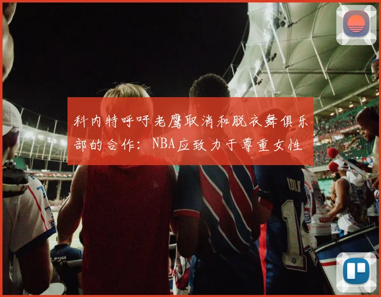科内特呼吁老鹰取消和脱衣舞俱乐部的合作：NBA应致力于尊重女性