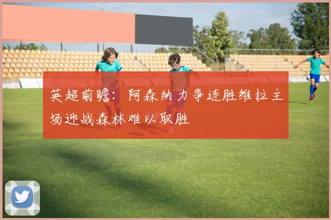 英超前瞻：阿森纳力争连胜维拉主场迎战森林难以取胜