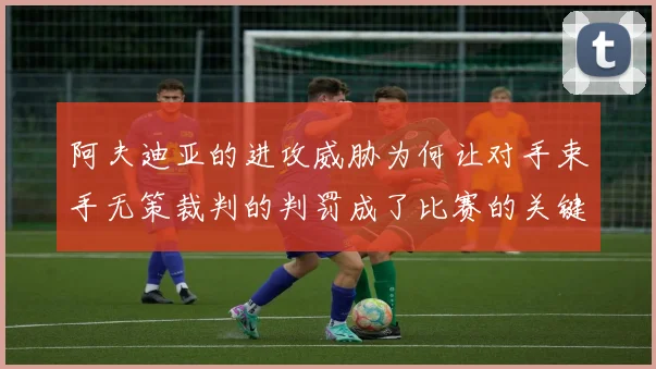 阿夫迪亚的进攻威胁为何让对手束手无策裁判的判罚成了比赛的关键因素